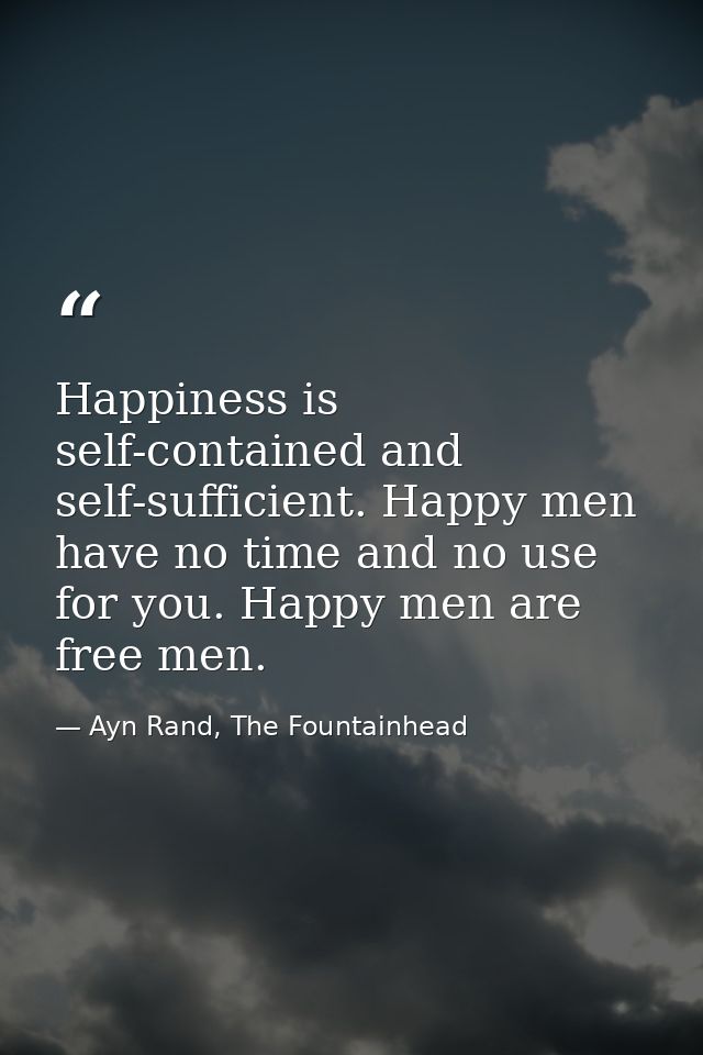 Happiness is self-contained and self-sufficient. Happy men have no time and no use for you. Happy men are free men. — Ayn Rand, The Fountainhead