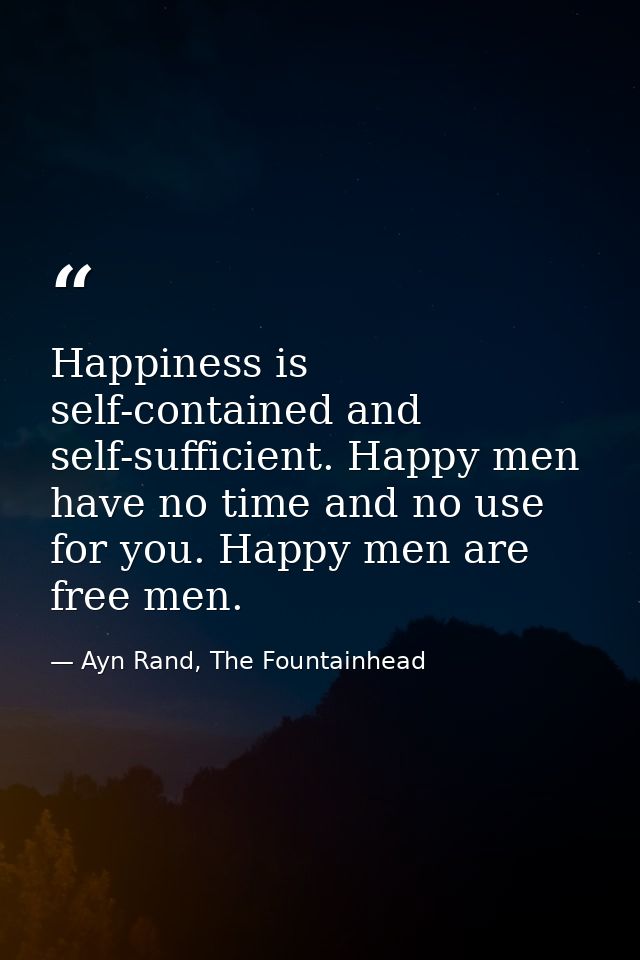 Happiness is self-contained and self-sufficient. Happy men have no time and no use for you. Happy men are free men. — Ayn Rand, The Fountainhead