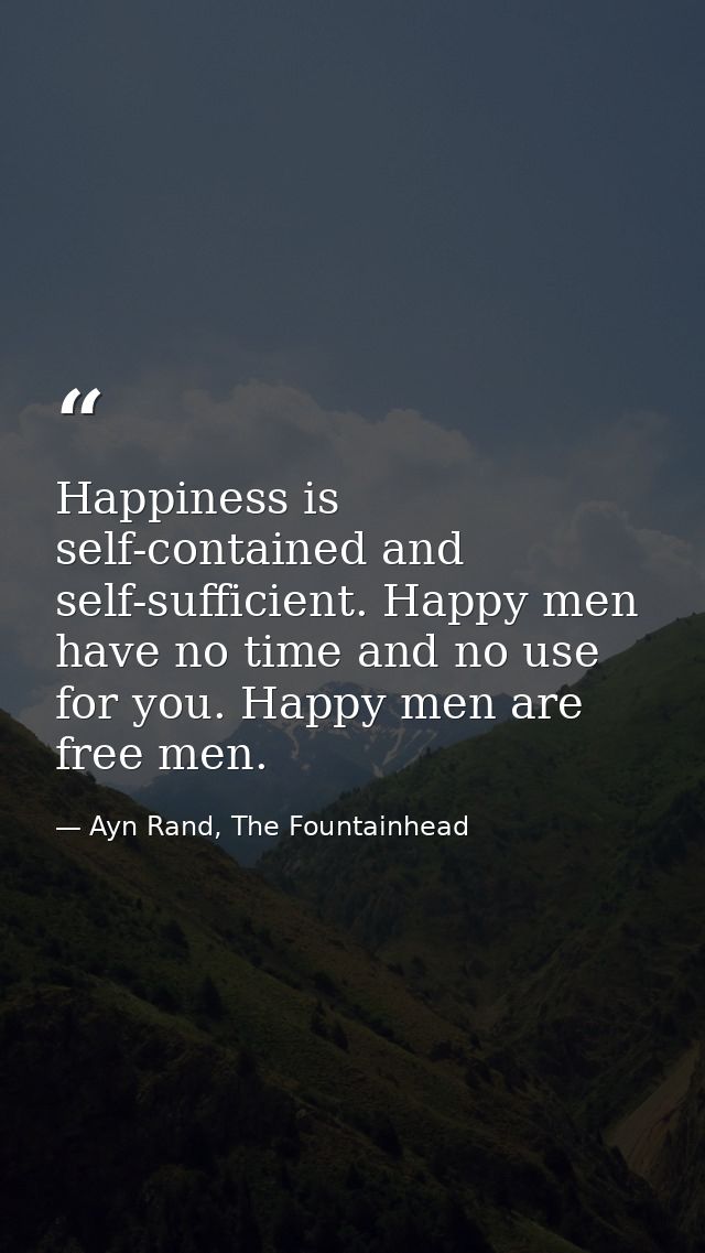 Happiness is self-contained and self-sufficient. Happy men have no time and no use for you. Happy men are free men. — Ayn Rand, The Fountainhead