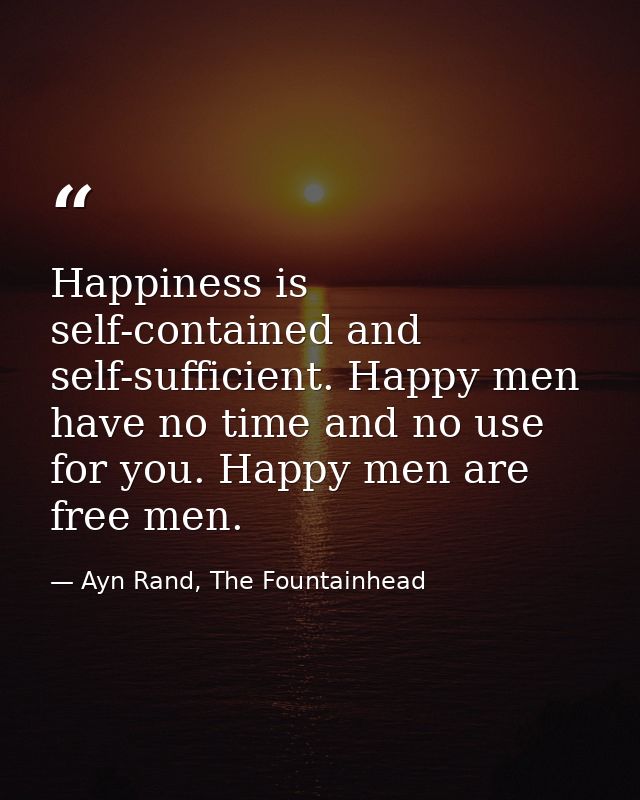 Happiness is self-contained and self-sufficient. Happy men have no time and no use for you. Happy men are free men. — Ayn Rand, The Fountainhead
