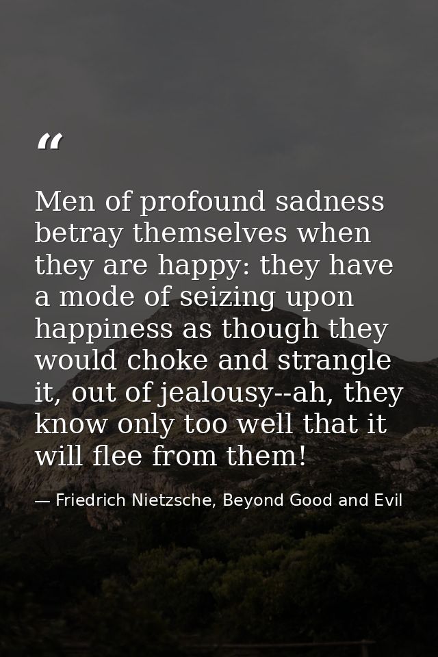 Men of profound sadness betray themselves when they are happy: they have a mode of seizing upon happiness as though they — Friedrich Nietzsche, Beyond Good and Evil
