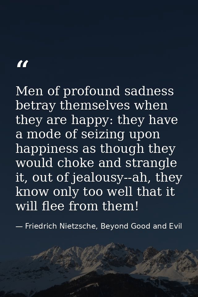 Men of profound sadness betray themselves when they are happy: they have a mode of seizing upon happiness as though they — Friedrich Nietzsche, Beyond Good and Evil