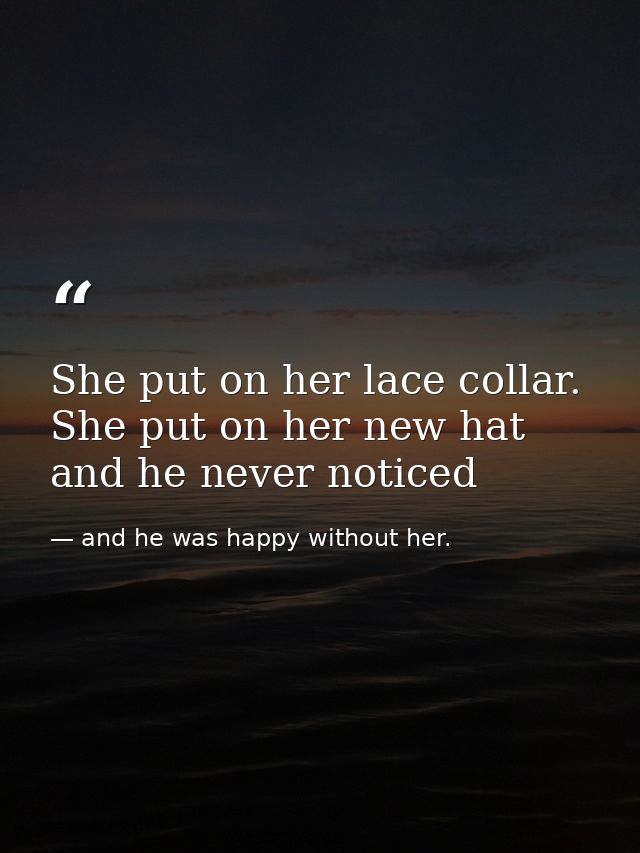She put on her lace collar. She put on her new hat and he never noticed — and he was happy without her.
