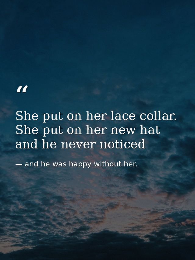 She put on her lace collar. She put on her new hat and he never noticed — and he was happy without her.