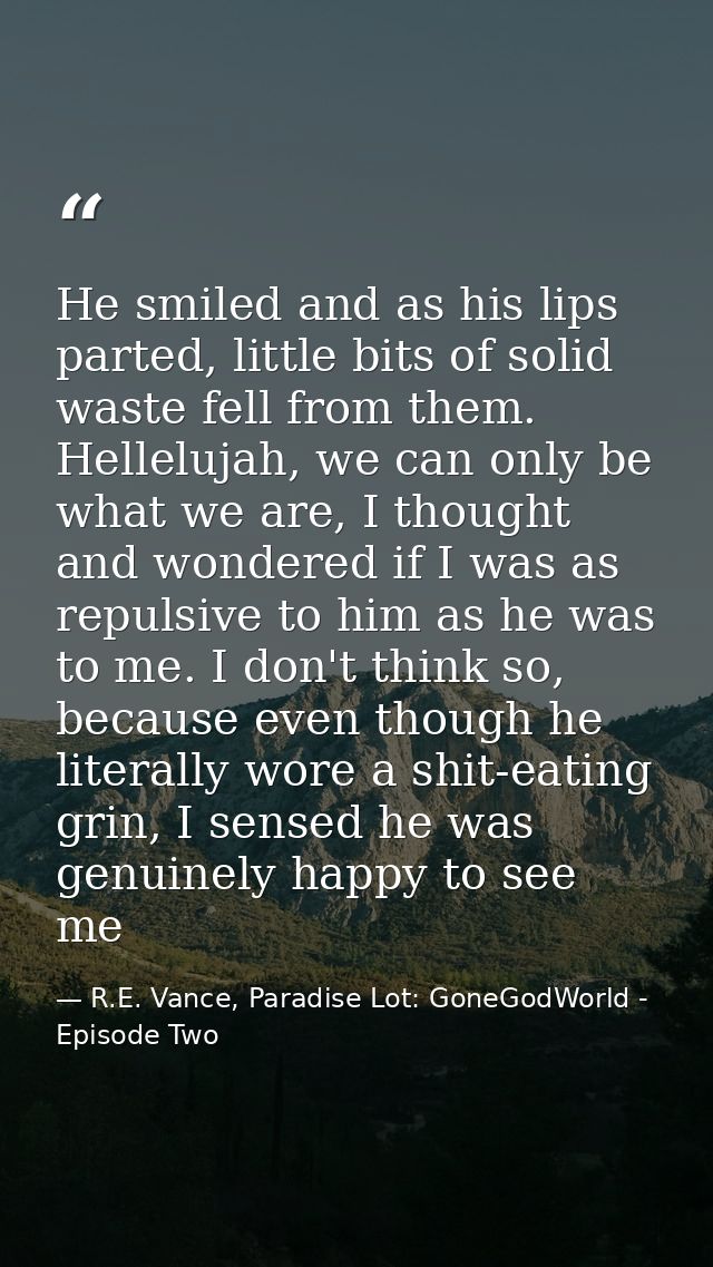 He smiled and as his lips parted, little bits of solid waste fell from them. Hellelujah, we can only be what we are, I t — R.E. Vance, Paradise Lot: GoneGodWorld - Episode Two