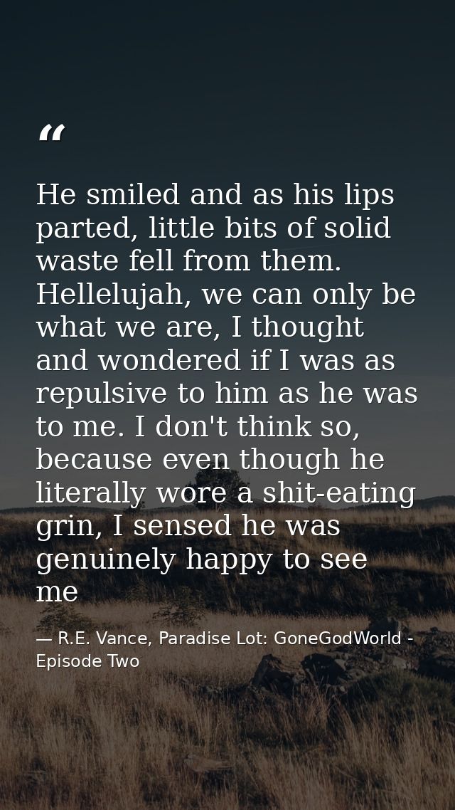He smiled and as his lips parted, little bits of solid waste fell from them. Hellelujah, we can only be what we are, I t — R.E. Vance, Paradise Lot: GoneGodWorld - Episode Two