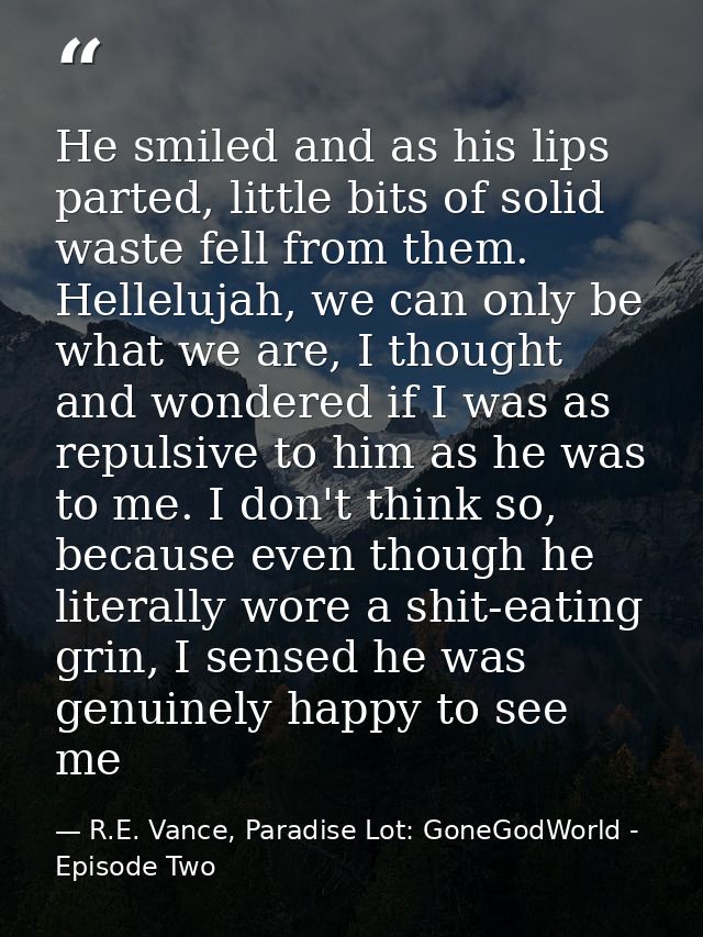 He smiled and as his lips parted, little bits of solid waste fell from them. Hellelujah, we can only be what we are, I t — R.E. Vance, Paradise Lot: GoneGodWorld - Episode Two