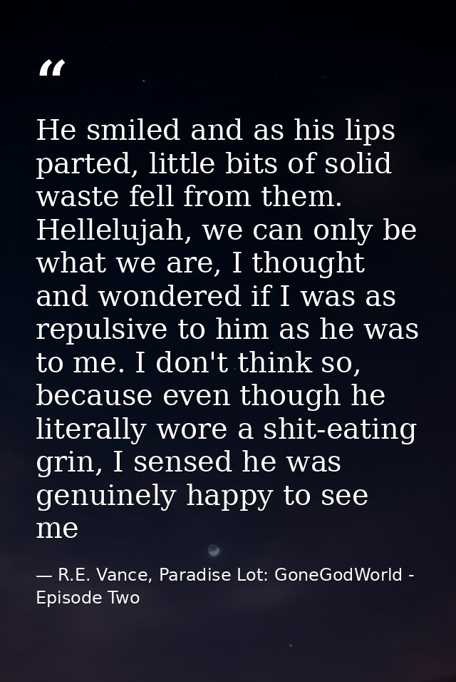 He smiled and as his lips parted, little bits of solid waste fell from them. Hellelujah, we can only be what we are, I t — R.E. Vance, Paradise Lot: GoneGodWorld - Episode Two