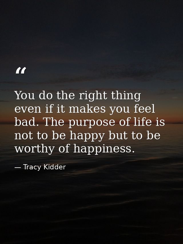 You do the right thing even if it makes you feel bad. The purpose of life is not to be happy but to be worthy of happine — Tracy Kidder