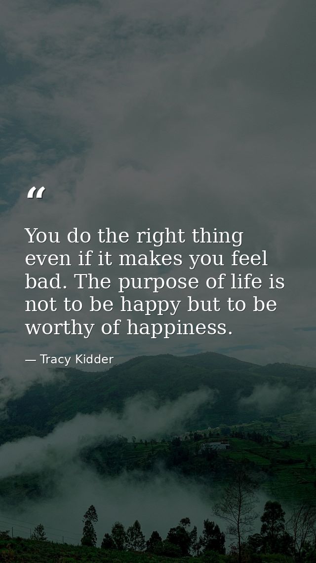 You do the right thing even if it makes you feel bad. The purpose of life is not to be happy but to be worthy of happine — Tracy Kidder