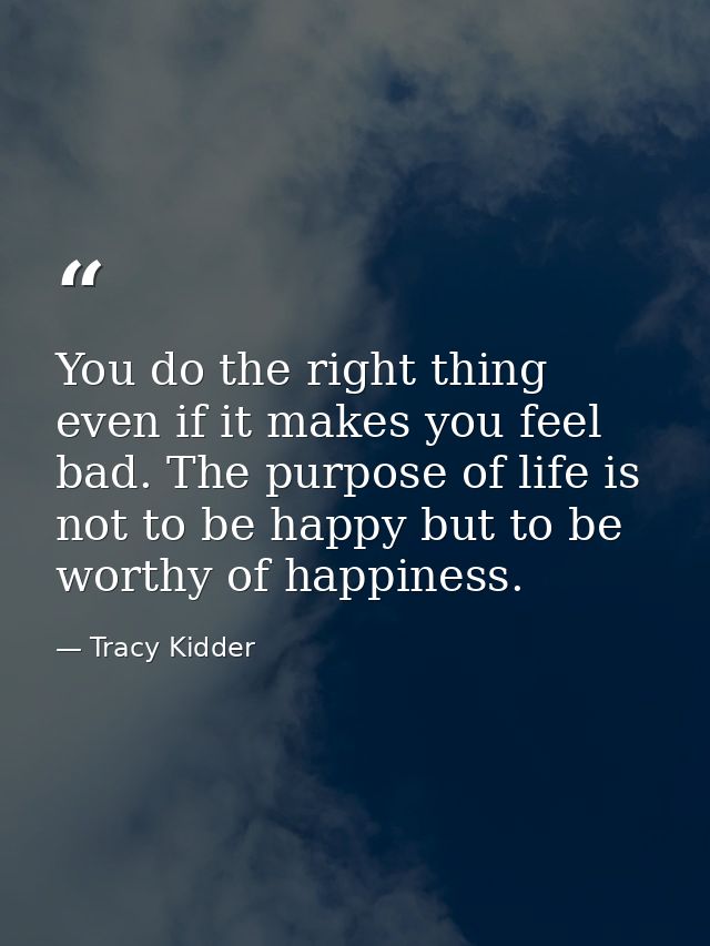 You do the right thing even if it makes you feel bad. The purpose of life is not to be happy but to be worthy of happine — Tracy Kidder