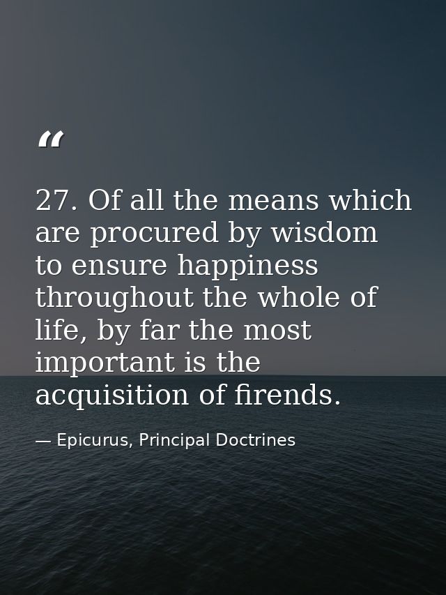 27. Of all the means which are procured by wisdom to ensure happiness throughout the whole of life, by far the most impo — Epicurus, Principal Doctrines