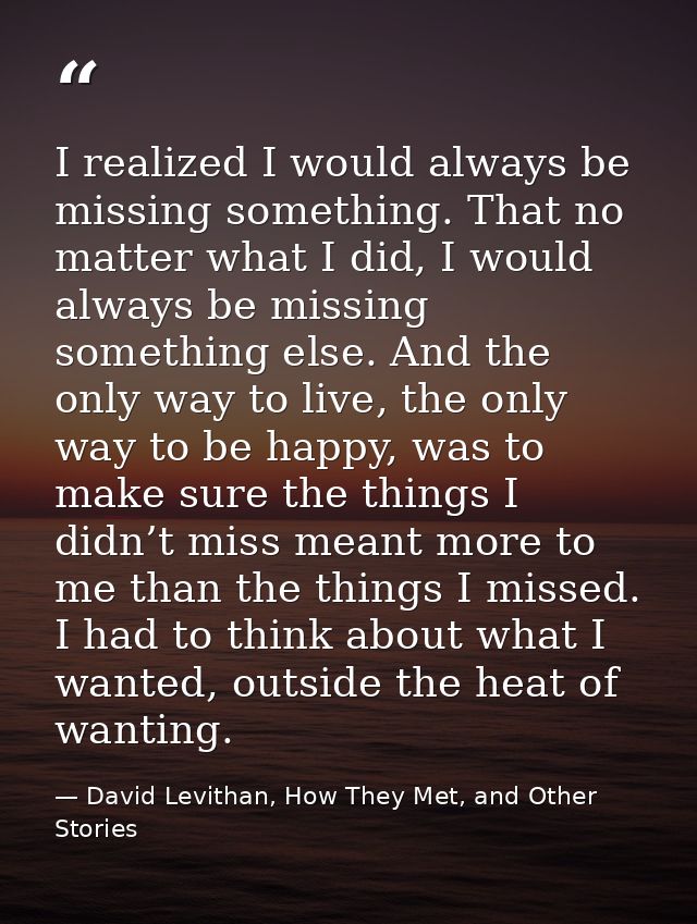 I realized I would always be missing something. That no matter what I did, I would always be missing something else. And — David Levithan, How They Met, and Other Stories