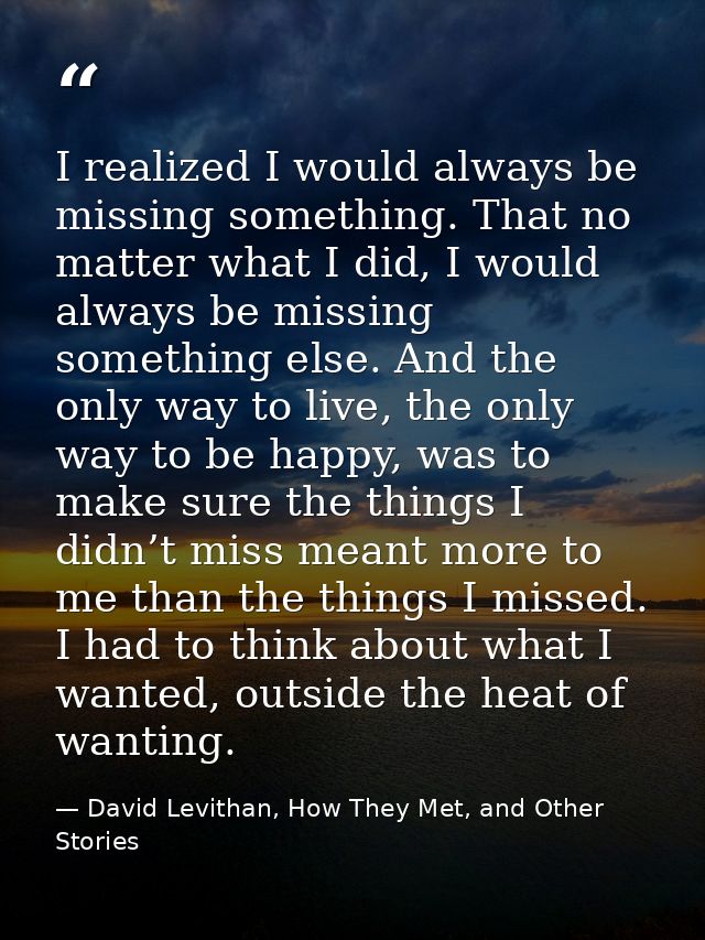 I realized I would always be missing something. That no matter what I did, I would always be missing something else. And — David Levithan, How They Met, and Other Stories