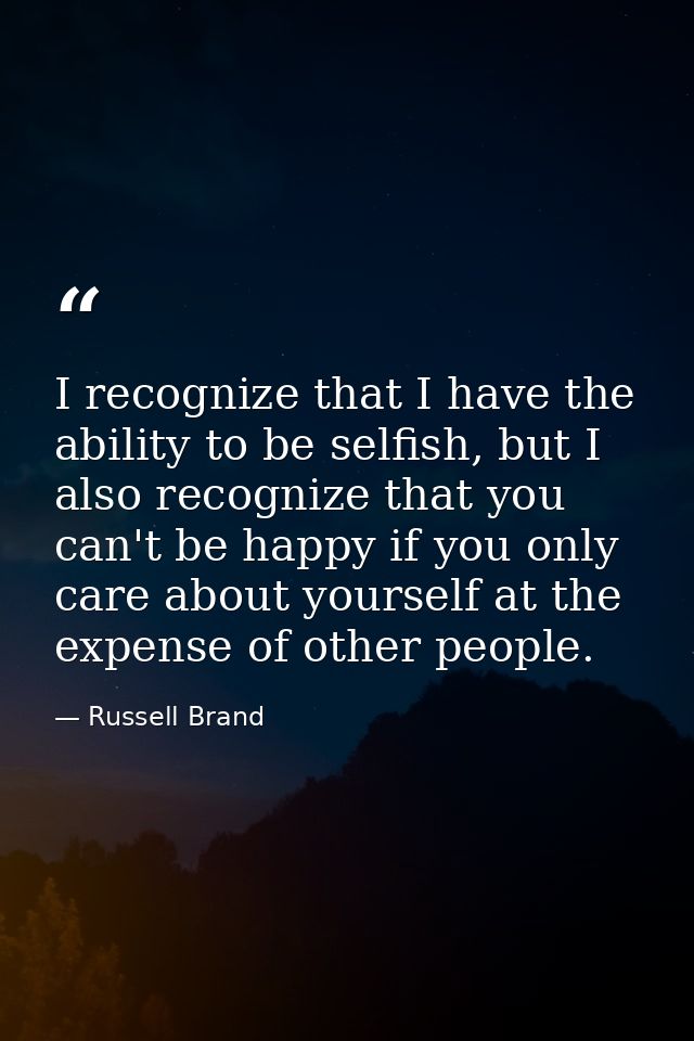 I recognize that I have the ability to be selfish, but I also recognize that you can't be happy if you only care about y — Russell Brand