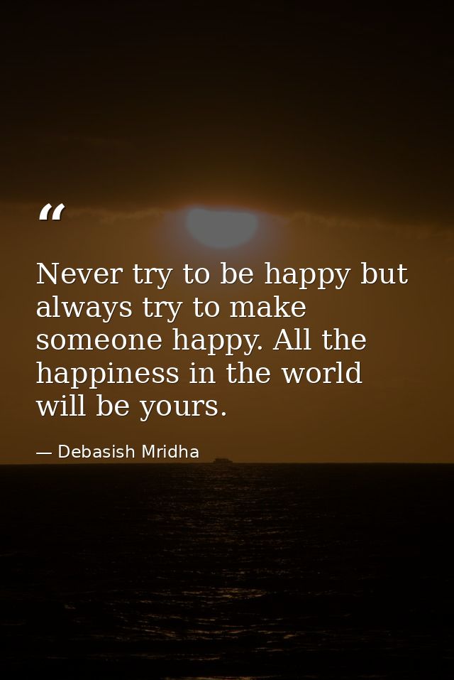 Never try to be happy but always try to make someone happy. All the happiness in the world will be yours. — Debasish Mridha