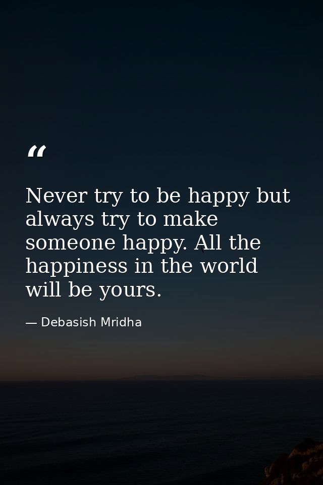 Never try to be happy but always try to make someone happy. All the happiness in the world will be yours. — Debasish Mridha