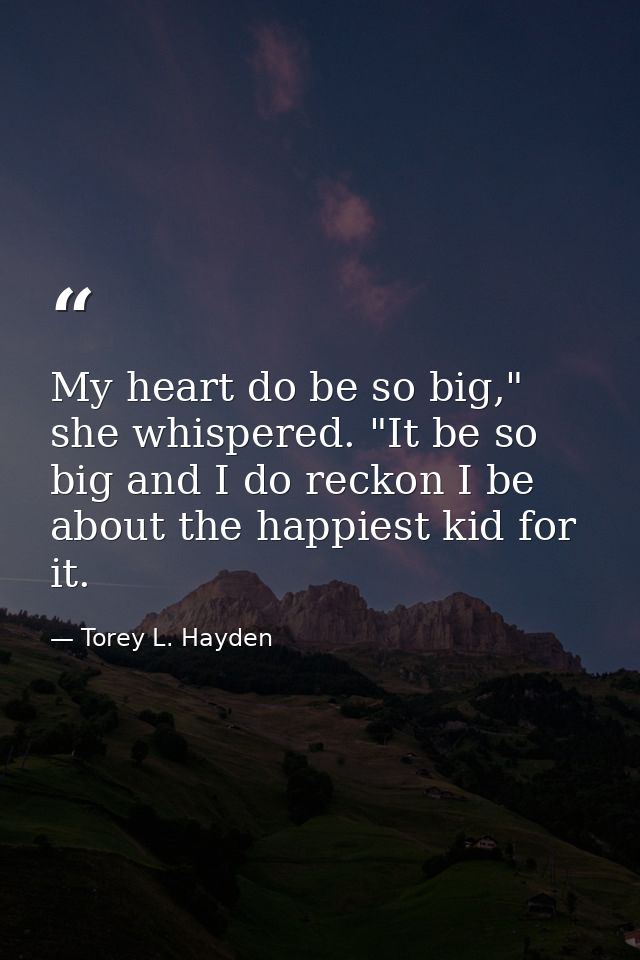 My heart do be so big," she whispered. "It be so big and I do reckon I be about the happiest kid for it. — Torey L. Hayden