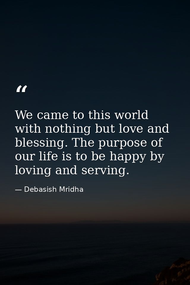 We came to this world with nothing but love and blessing. The purpose of our life is to be happy by loving and serving. — Debasish Mridha