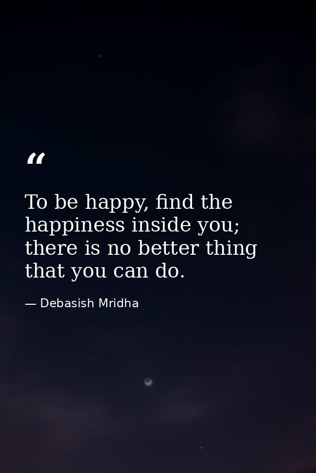 To be happy, find the happiness inside you; there is no better thing that you can do. — Debasish Mridha