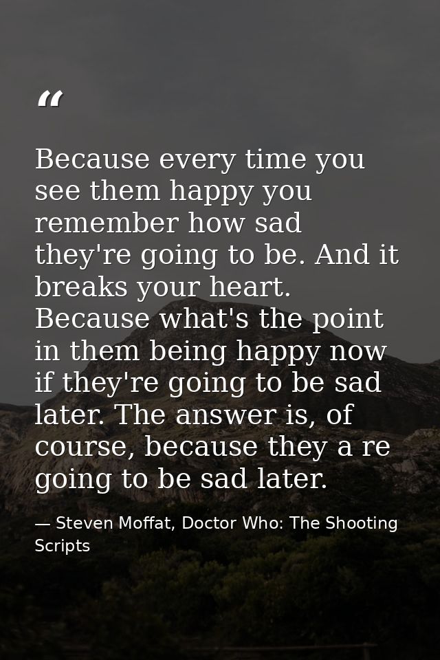 Because every time you see them happy you remember how sad they're going to be. And it breaks your heart. Because what's — Steven Moffat, Doctor Who: The Shooting Scripts