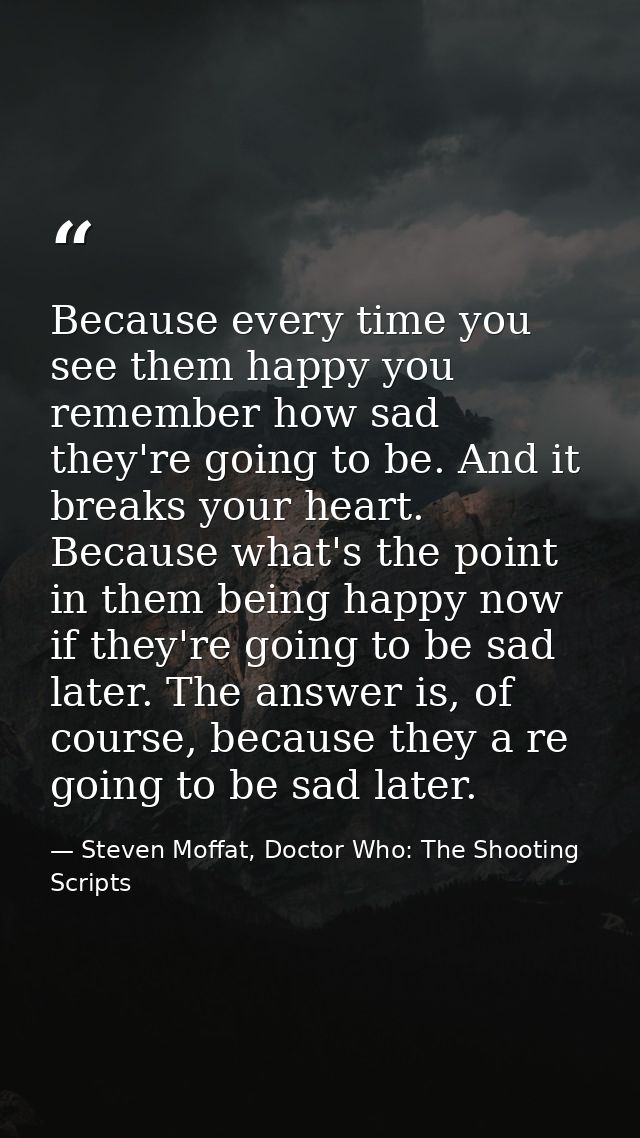 Because every time you see them happy you remember how sad they're going to be. And it breaks your heart. Because what's — Steven Moffat, Doctor Who: The Shooting Scripts