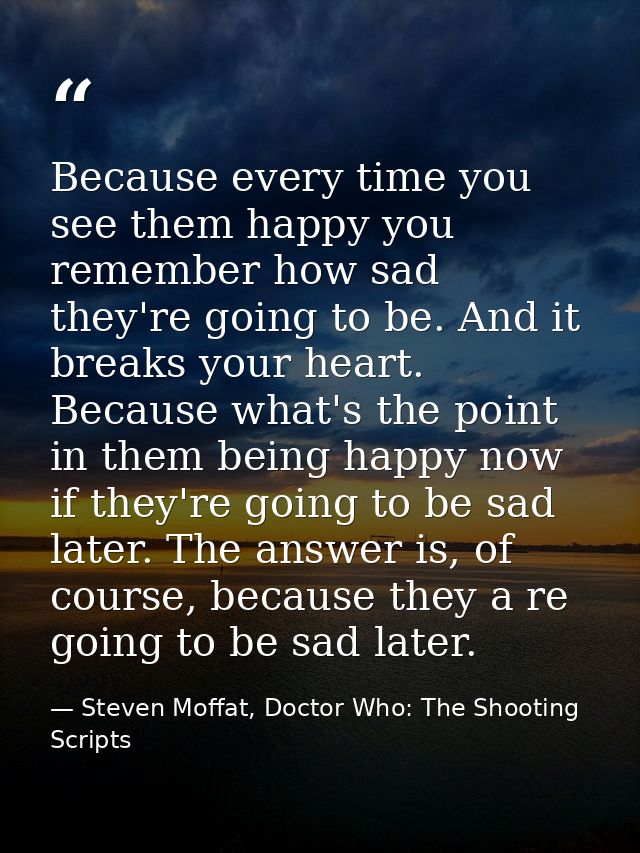 Because every time you see them happy you remember how sad they're going to be. And it breaks your heart. Because what's — Steven Moffat, Doctor Who: The Shooting Scripts