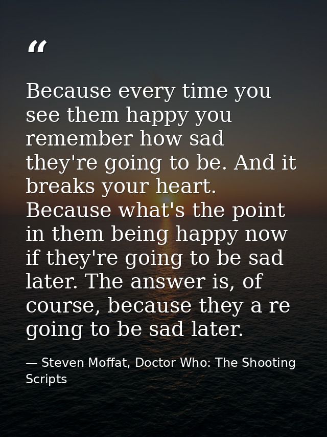 Because every time you see them happy you remember how sad they're going to be. And it breaks your heart. Because what's — Steven Moffat, Doctor Who: The Shooting Scripts