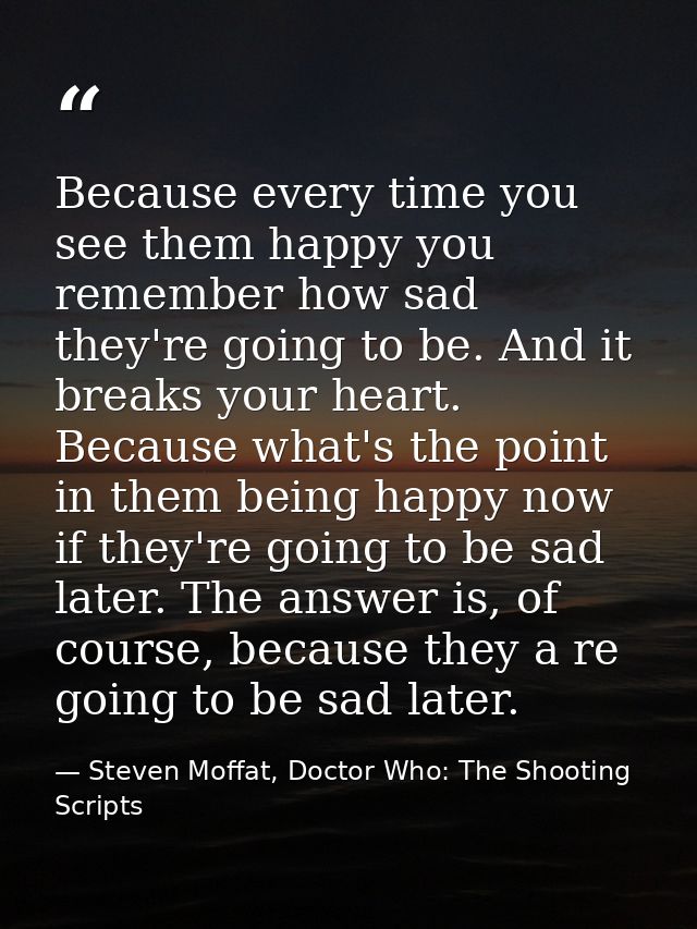 Because every time you see them happy you remember how sad they're going to be. And it breaks your heart. Because what's — Steven Moffat, Doctor Who: The Shooting Scripts