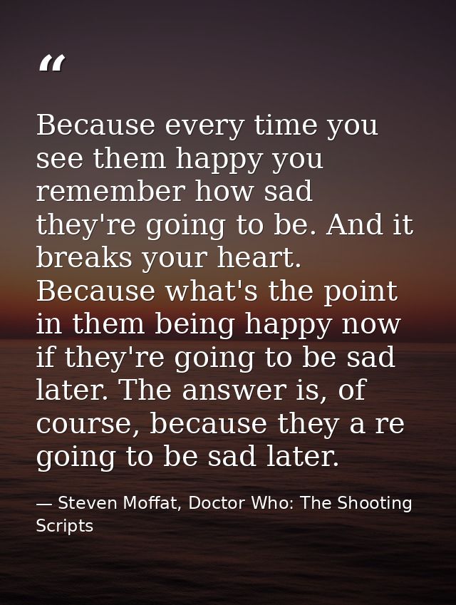 Because every time you see them happy you remember how sad they're going to be. And it breaks your heart. Because what's — Steven Moffat, Doctor Who: The Shooting Scripts