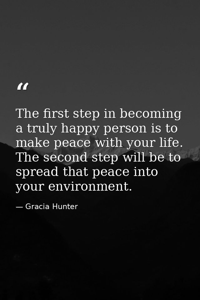 The first step in becoming a truly happy person is to make peace with your life. The second step will be to spread that  — Gracia Hunter