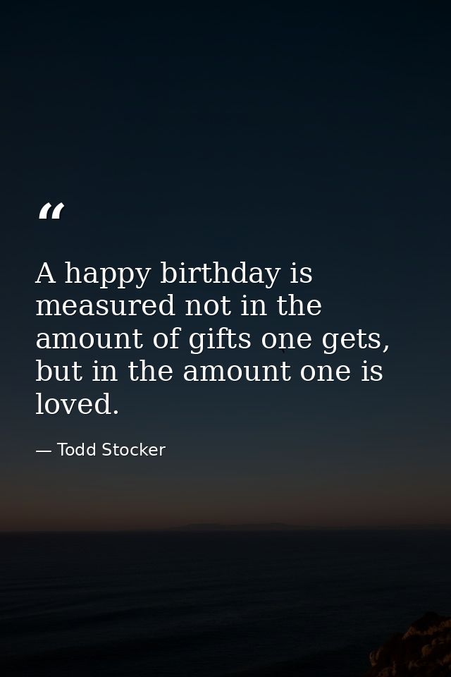 A happy birthday is measured not in the amount of gifts one gets, but in the amount one is loved. — Todd Stocker
