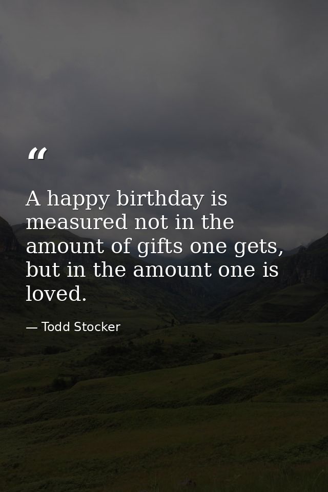 A happy birthday is measured not in the amount of gifts one gets, but in the amount one is loved. — Todd Stocker
