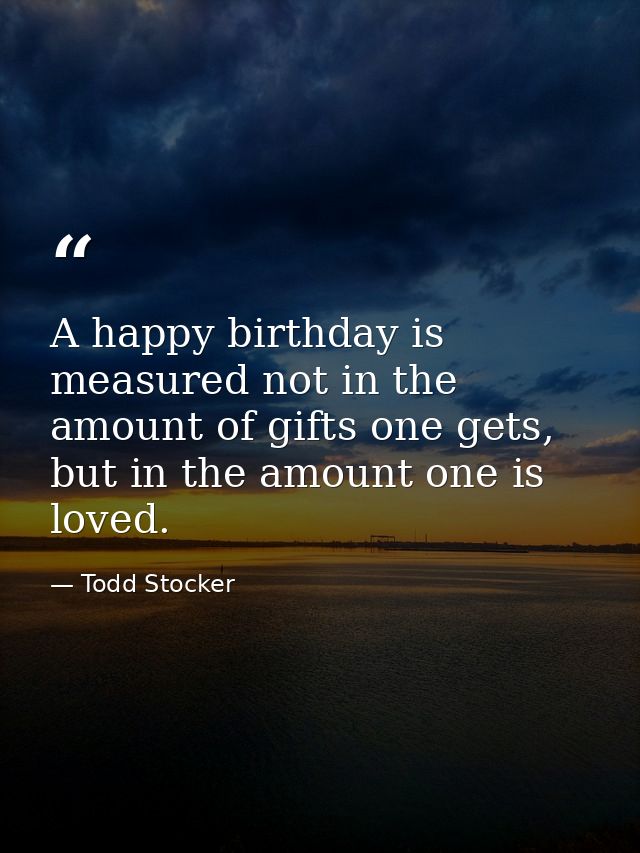 A happy birthday is measured not in the amount of gifts one gets, but in the amount one is loved. — Todd Stocker