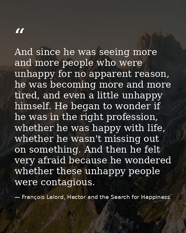 And since he was seeing more and more people who were unhappy for no apparent reason, he was becoming more and more tire — François Lelord, Hector and the Search for Happiness