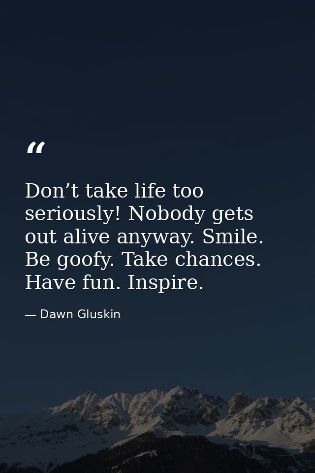 Don’t take life too seriously! Nobody gets out alive anyway. Smile. Be goofy. Take chances. Have fun. Inspire. — Dawn Gluskin