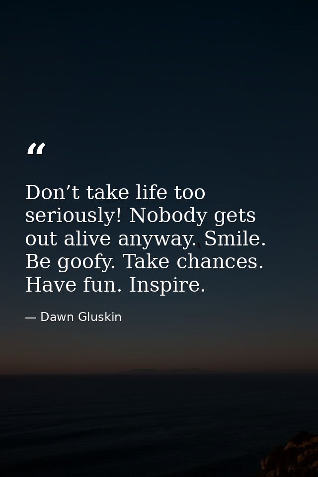 Don’t take life too seriously! Nobody gets out alive anyway. Smile. Be goofy. Take chances. Have fun. Inspire. — Dawn Gluskin