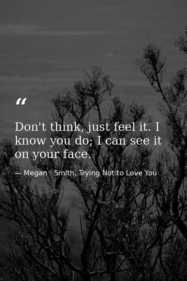 Don't think, just feel it. I know you do; I can see it on your face. — Megan   Smith, Trying Not to Love You