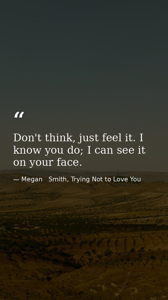 Don't think, just feel it. I know you do; I can see it on your face. — Megan   Smith, Trying Not to Love You