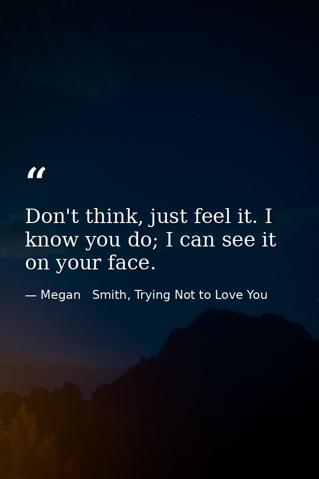 Don't think, just feel it. I know you do; I can see it on your face. — Megan   Smith, Trying Not to Love You