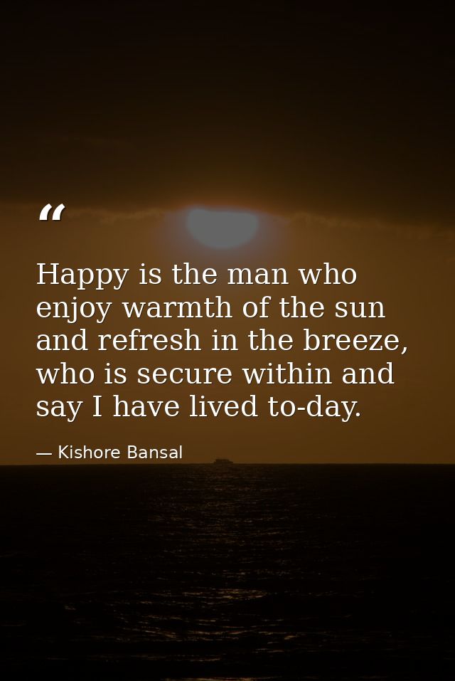 Happy is the man who enjoy warmth of the sun and refresh in the breeze, who is secure within and say I have lived to-day — Kishore Bansal