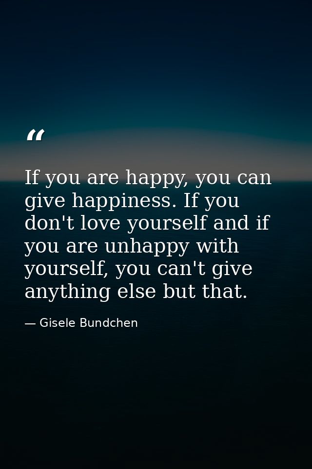 If you are happy, you can give happiness. If you don't love yourself and if you are unhappy with yourself, you can't giv — Gisele Bundchen