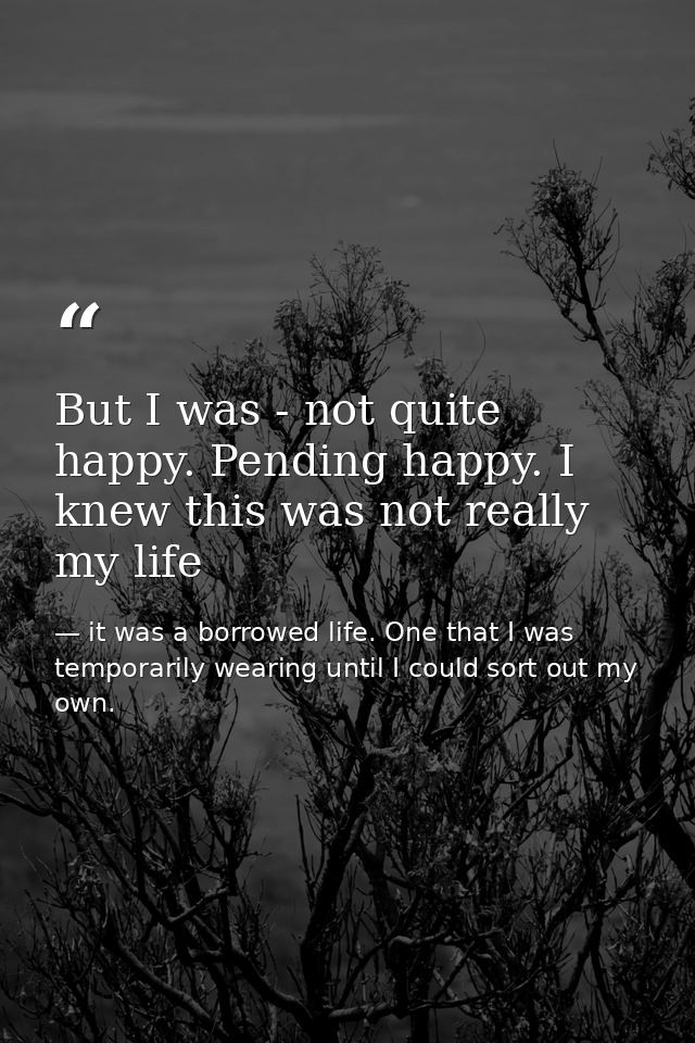 But I was - not quite happy. Pending happy. I knew this was not really my life — it was a borrowed life. One that I was temporarily wearing until I could sort out my own.