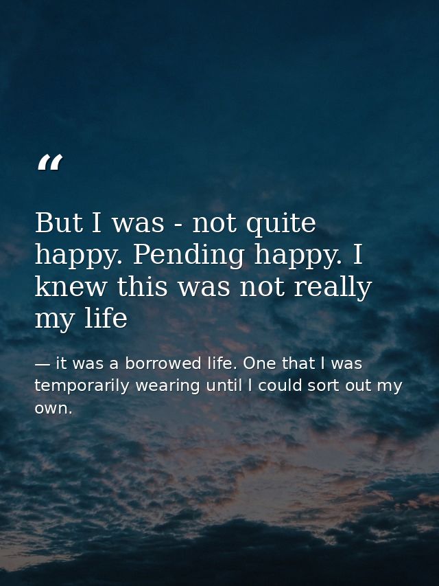 But I was - not quite happy. Pending happy. I knew this was not really my life — it was a borrowed life. One that I was temporarily wearing until I could sort out my own.