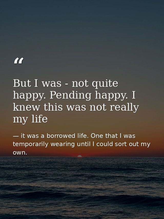 But I was - not quite happy. Pending happy. I knew this was not really my life — it was a borrowed life. One that I was temporarily wearing until I could sort out my own.