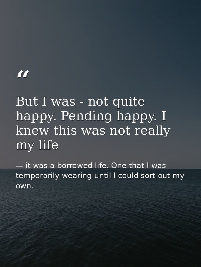 But I was - not quite happy. Pending happy. I knew this was not really my life — it was a borrowed life. One that I was temporarily wearing until I could sort out my own.
