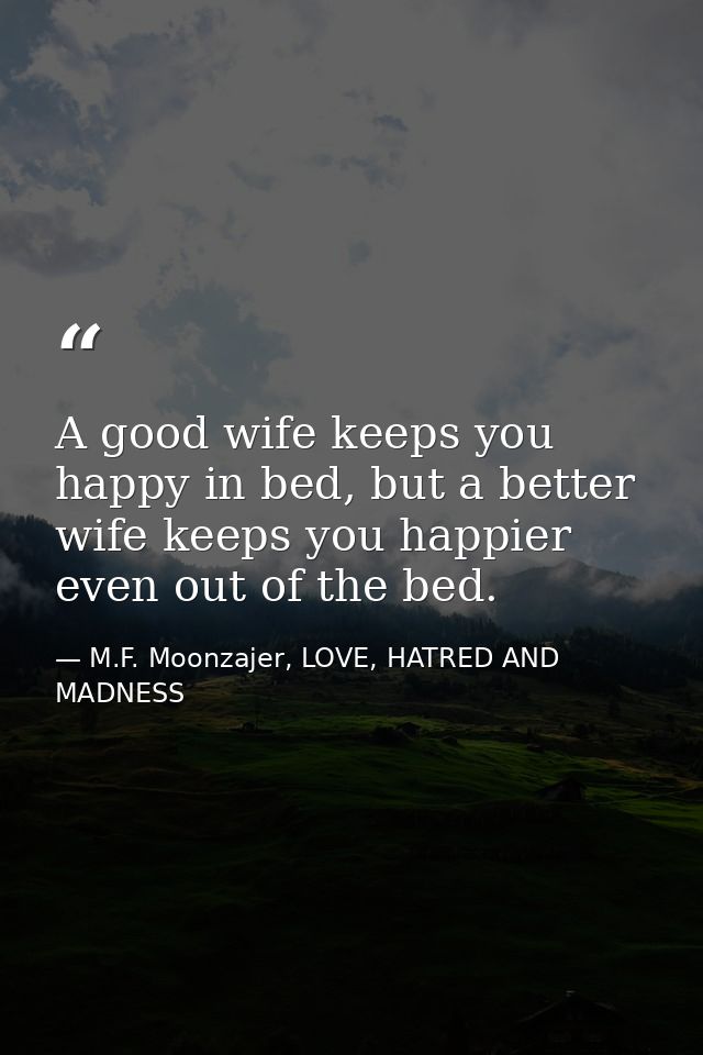 A good wife keeps you happy in bed, but a better wife keeps you happier even out of the bed. — M.F. Moonzajer, LOVE, HATRED AND MADNESS