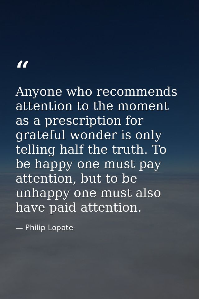 Anyone who recommends attention to the moment as a prescription for grateful wonder is only telling half the truth. To b — Philip Lopate