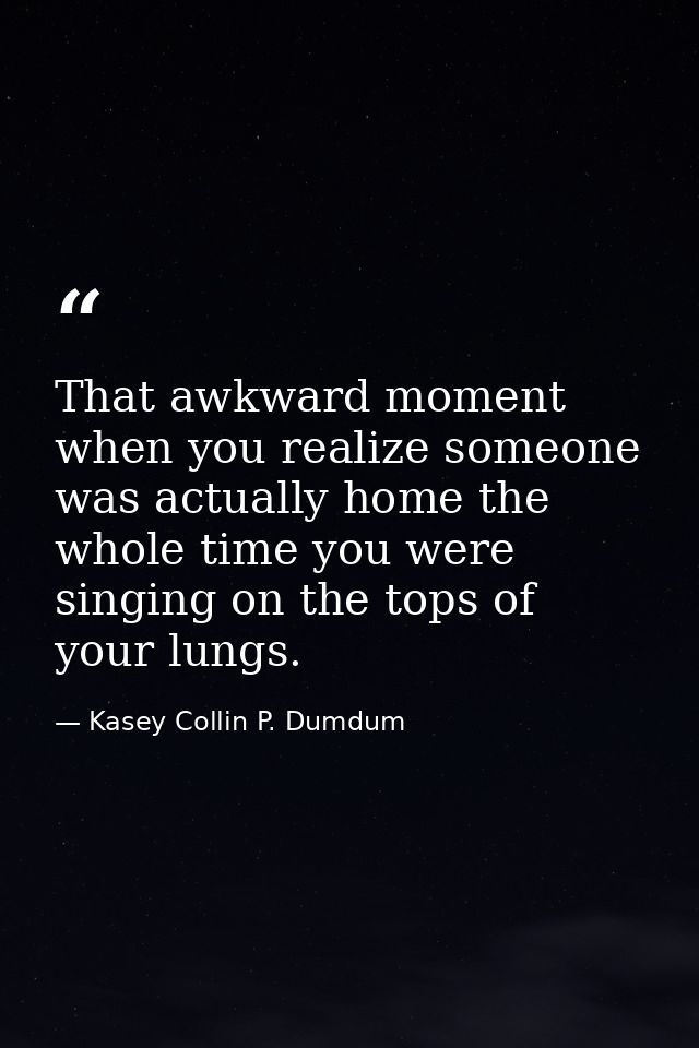 That awkward moment when you realize someone was actually home the whole time you were singing on the tops of your lungs — Kasey Collin P. Dumdum