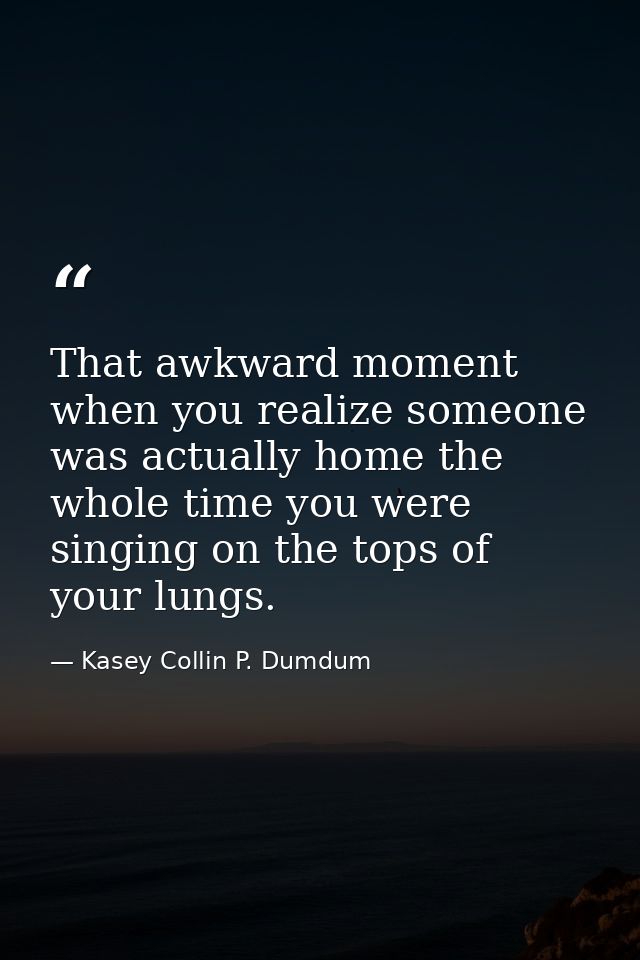 That awkward moment when you realize someone was actually home the whole time you were singing on the tops of your lungs — Kasey Collin P. Dumdum